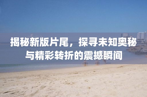 揭秘新版片尾，探尋未知奧秘與精彩轉(zhuǎn)折的震撼瞬間