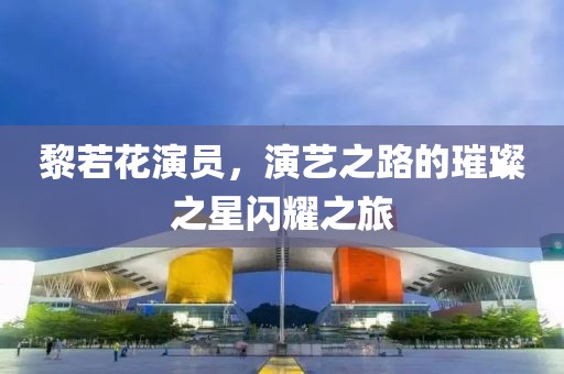黎若花演員，演藝之路的璀璨之星閃耀之旅