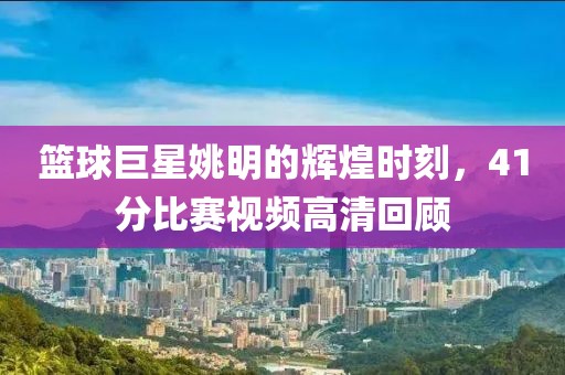 籃球巨星姚明的輝煌時刻，41分比賽視頻高清回顧