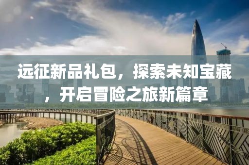 遠(yuǎn)征新品禮包，探索未知寶藏，開啟冒險(xiǎn)之旅新篇章
