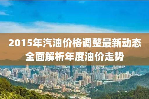 2015年汽油價格調(diào)整最新動態(tài)全面解析年度油價走勢