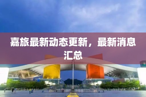 嘉旅最新動(dòng)態(tài)更新，最新消息匯總