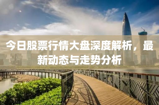 今日股票行情大盤深度解析，最新動(dòng)態(tài)與走勢(shì)分析