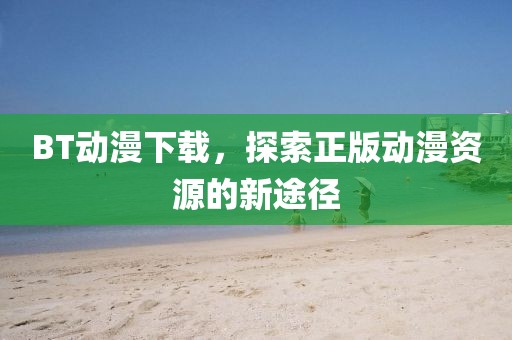 BT動(dòng)漫下載，探索正版動(dòng)漫資源的新途徑