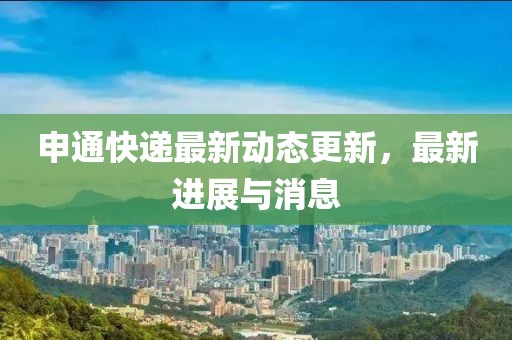 申通快遞最新動態(tài)更新，最新進(jìn)展與消息