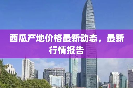 西瓜產(chǎn)地價格最新動態(tài)，最新行情報告
