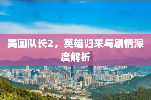 美國隊(duì)長2，英雄歸來與劇情深度解析