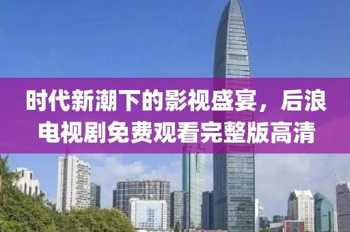 時(shí)代新潮下的影視盛宴，后浪電視劇免費(fèi)觀看完整版高清