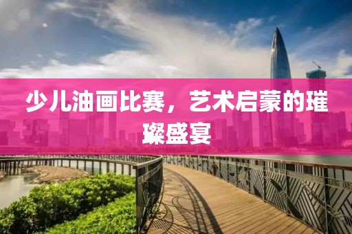 少兒油畫比賽，藝術(shù)啟蒙的璀璨盛宴