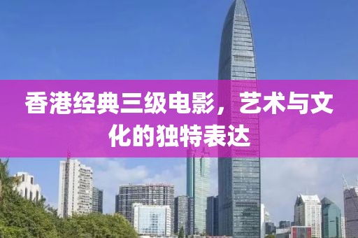 香港經(jīng)典三級電影，藝術(shù)與文化的獨特表達