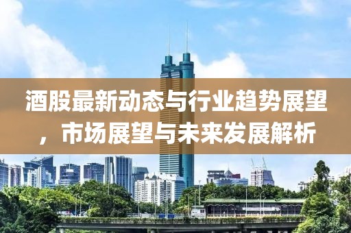 酒股最新動態(tài)與行業(yè)趨勢展望，市場展望與未來發(fā)展解析