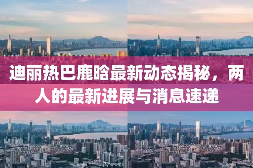 迪麗熱巴鹿晗最新動態(tài)揭秘，兩人的最新進展與消息速遞