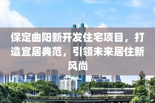 保定曲陽新開發(fā)住宅項(xiàng)目，打造宜居典范，引領(lǐng)未來居住新風(fēng)尚