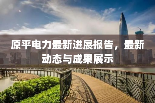 原平電力最新進(jìn)展報(bào)告，最新動(dòng)態(tài)與成果展示