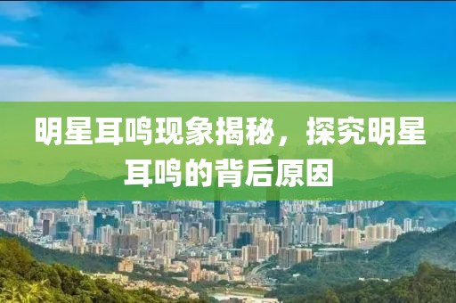 明星耳鳴現(xiàn)象揭秘，探究明星耳鳴的背后原因