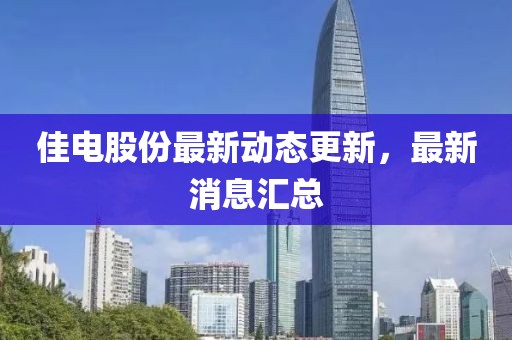佳電股份最新動態(tài)更新，最新消息匯總