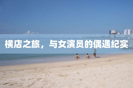 橫店之旅，與女演員的偶遇紀(jì)實