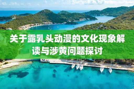關(guān)于露乳頭動(dòng)漫的文化現(xiàn)象解讀與涉黃問(wèn)題探討