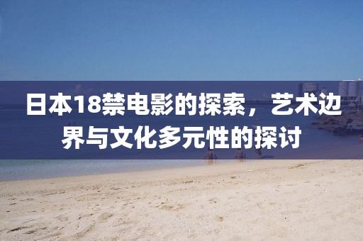 日本18禁電影的探索，藝術(shù)邊界與文化多元性的探討