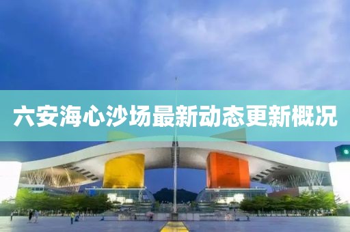 六安海心沙場最新動態(tài)更新概況