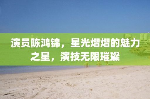 演員陳鴻錦，星光熠熠的魅力之星，演技無(wú)限璀璨