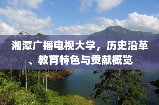 湘潭廣播電視大學(xué)，歷史沿革、教育特色與貢獻概覽