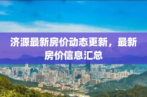 濟(jì)源最新房?jī)r(jià)動(dòng)態(tài)更新，最新房?jī)r(jià)信息匯總