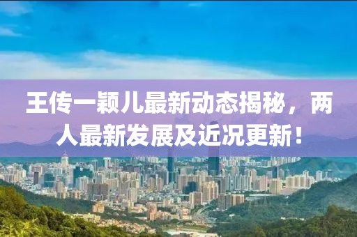 王傳一穎兒最新動(dòng)態(tài)揭秘，兩人最新發(fā)展及近況更新！