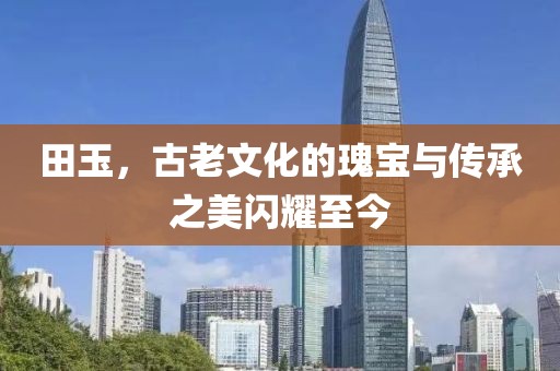 田玉，古老文化的瑰寶與傳承之美閃耀至今