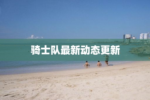 騎士隊(duì)最新動(dòng)態(tài)更新