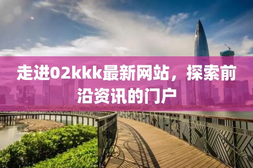 走進02kkk最新網(wǎng)站，探索前沿資訊的門戶