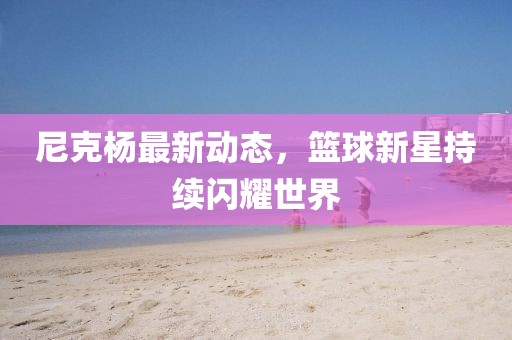 尼克楊最新動態(tài)，籃球新星持續(xù)閃耀世界