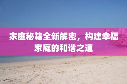 家庭秘籍全新解密，構(gòu)建幸福家庭的和諧之道