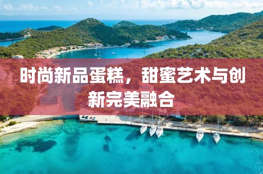 時(shí)尚新品蛋糕，甜蜜藝術(shù)與創(chuàng)新完美融合