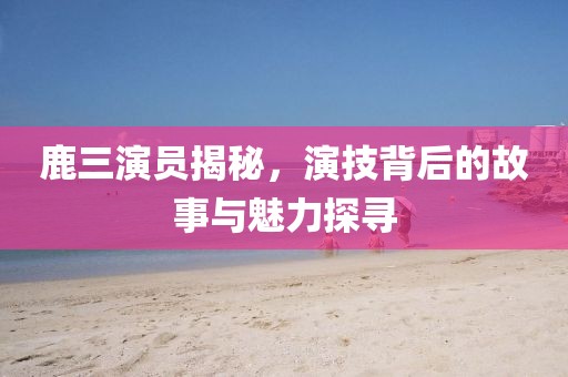 鹿三演員揭秘，演技背后的故事與魅力探尋