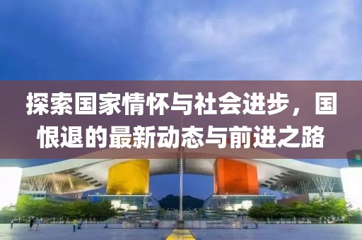 探索國(guó)家情懷與社會(huì)進(jìn)步，國(guó)恨退的最新動(dòng)態(tài)與前進(jìn)之路