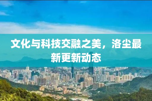 文化與科技交融之美，洛塵最新更新動(dòng)態(tài)