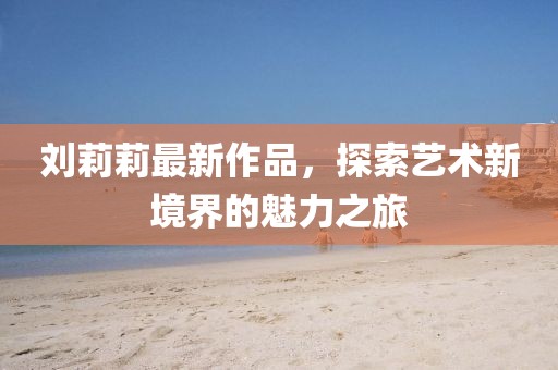 劉莉莉最新作品，探索藝術(shù)新境界的魅力之旅