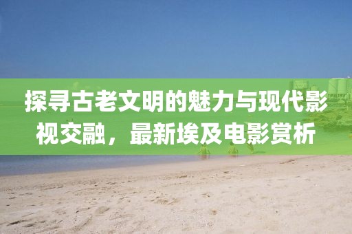 探尋古老文明的魅力與現(xiàn)代影視交融，最新埃及電影賞析