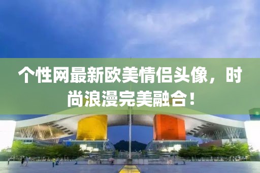 個(gè)性網(wǎng)最新歐美情侶頭像，時(shí)尚浪漫完美融合！
