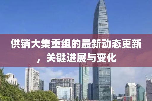 供銷大集重組的最新動(dòng)態(tài)更新，關(guān)鍵進(jìn)展與變化