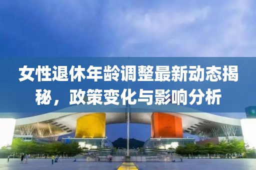 女性退休年齡調(diào)整最新動(dòng)態(tài)揭秘，政策變化與影響分析