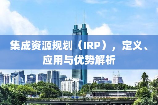 集成資源規(guī)劃（IRP），定義、應(yīng)用與優(yōu)勢解析