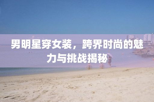 男明星穿女裝，跨界時(shí)尚的魅力與挑戰(zhàn)揭秘