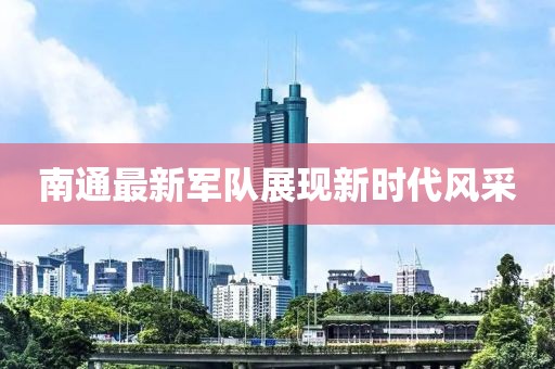 南通最新軍隊展現(xiàn)新時代風(fēng)采