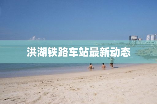 洪湖鐵路車站最新動態(tài)
