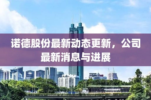 諾德股份最新動態(tài)更新，公司最新消息與進(jìn)展