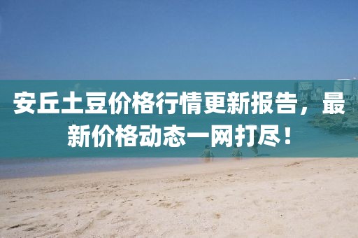 安丘土豆價格行情更新報告，最新價格動態(tài)一網(wǎng)打盡！