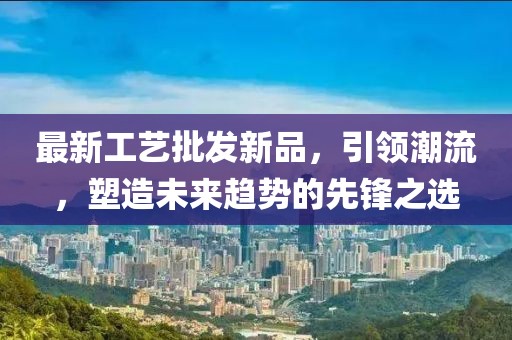 最新工藝批發(fā)新品，引領(lǐng)潮流，塑造未來趨勢的先鋒之選