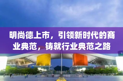 明尚德上市，引領(lǐng)新時代的商業(yè)典范，鑄就行業(yè)典范之路